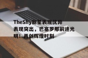 金年会体育-TheShy新星表现优异表现突出，巴塞罗那前途光明！再创辉煌时刻(openssl版本查询命令)