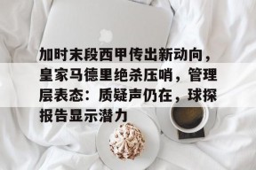 金年会下载-包含加时末段西甲传出新动向，皇家马德里绝杀压哨，管理层表态：质疑声仍在，球探报告显示潜力的词条