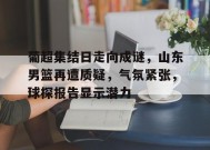 金年会足球-葡超集结日走向成谜，山东男篮再遭质疑，气氛紧张，球探报告显示潜力的简单介绍