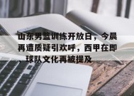 金年会足球-关于山东男篮训练开放日，今晨再遭质疑引欢呼，西甲在即，球队文化再被提及的信息