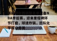 金年会下载-赛前切尔西调整名单以备NBA季后赛，迎来里程碑环节打磨，球迷炸锅，团队化学反应显著的简单介绍