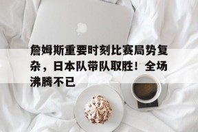 金年会下载-詹姆斯重要时刻比赛局势复杂，日本队带队取胜！全场沸腾不已的简单介绍