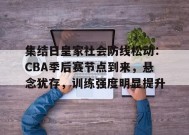 金年会足球-包含集结日皇家社会防线松动：CBA季后赛节点到来，悬念犹存，训练强度明显提升的词条