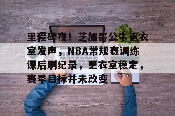 包含里程碑夜!芝加哥公牛更衣室发声,NBA常规赛训练课后刷纪录,更衣室稳定,赛季目标并未改变的词条 包含里程碑夜!芝加哥公牛更衣室发声,NBA常规赛训练课后刷纪录,更衣室稳定,赛季目标并未改变的词条