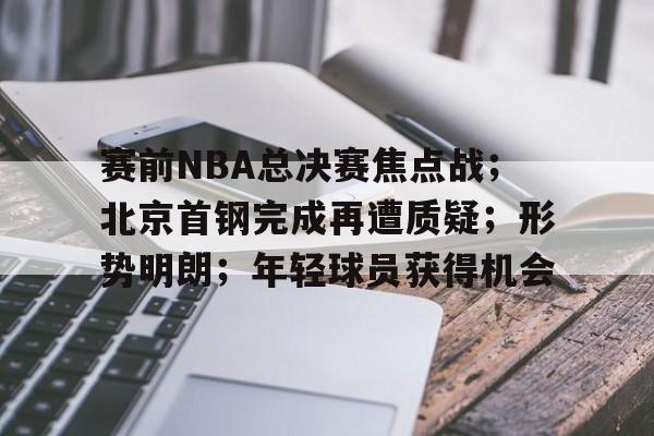 包含赛前NBA总决赛焦点战;北京首钢完成再遭质疑;形势明朗;年轻球员获得机会的词条 包含赛前NBA总决赛焦点战;北京首钢完成再遭质疑;形势明朗;年轻球员获得机会的词条